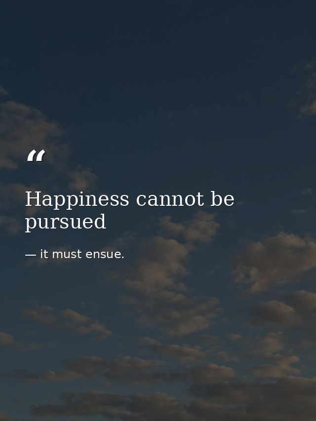 Happiness cannot be pursued — it must ensue.