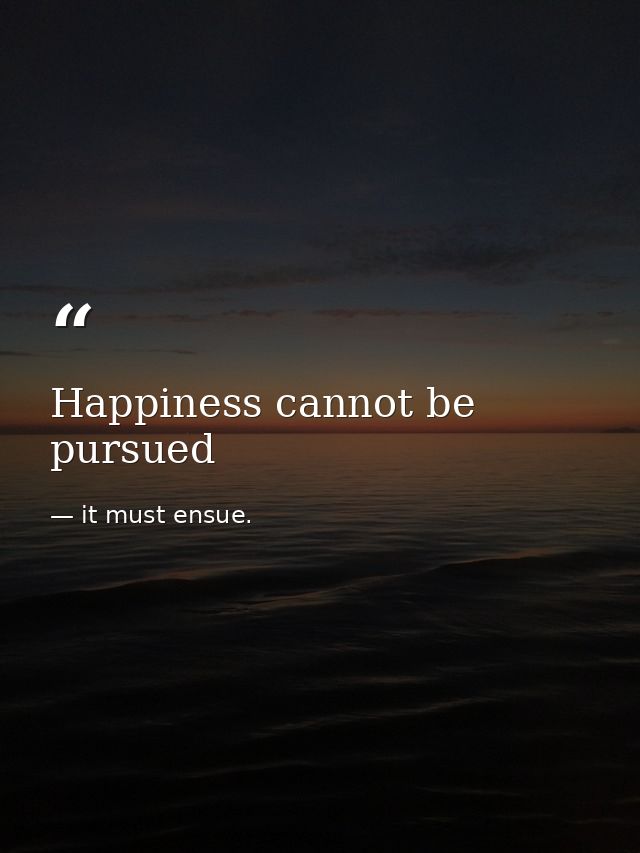 Happiness cannot be pursued — it must ensue.