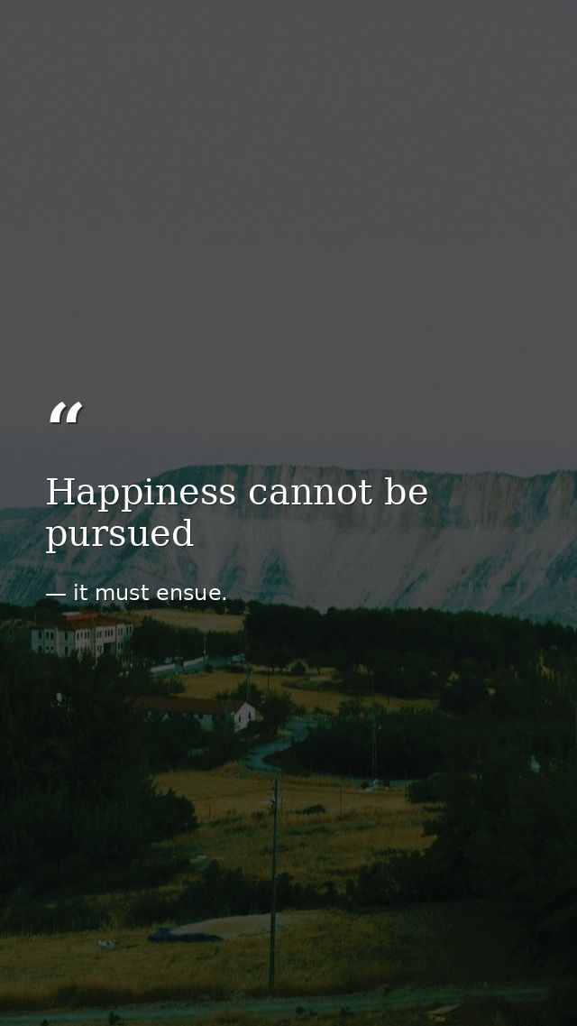 Happiness cannot be pursued — it must ensue.