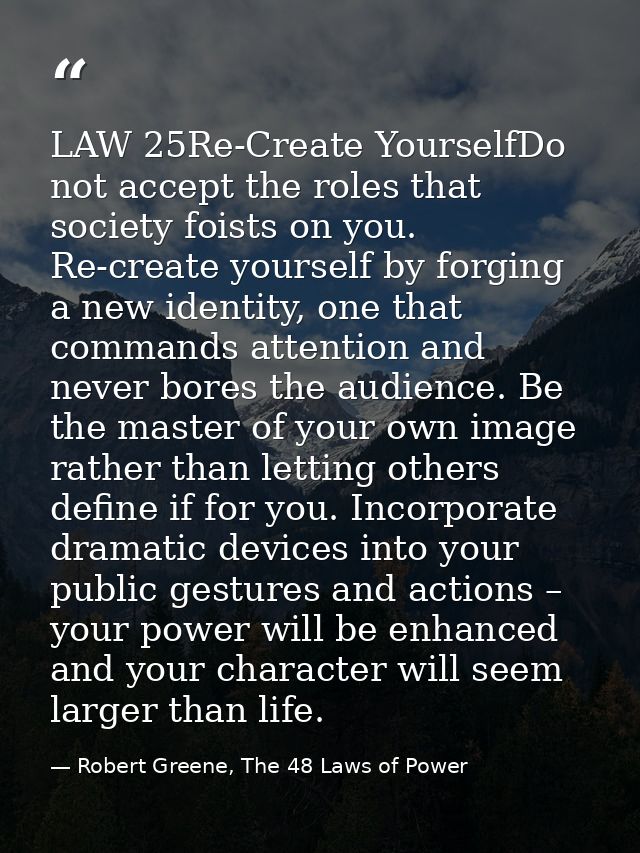 LAW 25Re-Create YourselfDo not accept the roles that society foists on you. Re-create yourself by forging a new identity — Robert Greene, The 48 Laws of Power