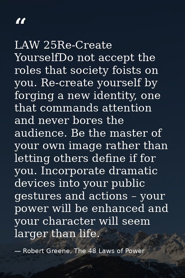 LAW 25Re-Create YourselfDo not accept the roles that society foists on you. Re-create yourself by forging a new identity — Robert Greene, The 48 Laws of Power