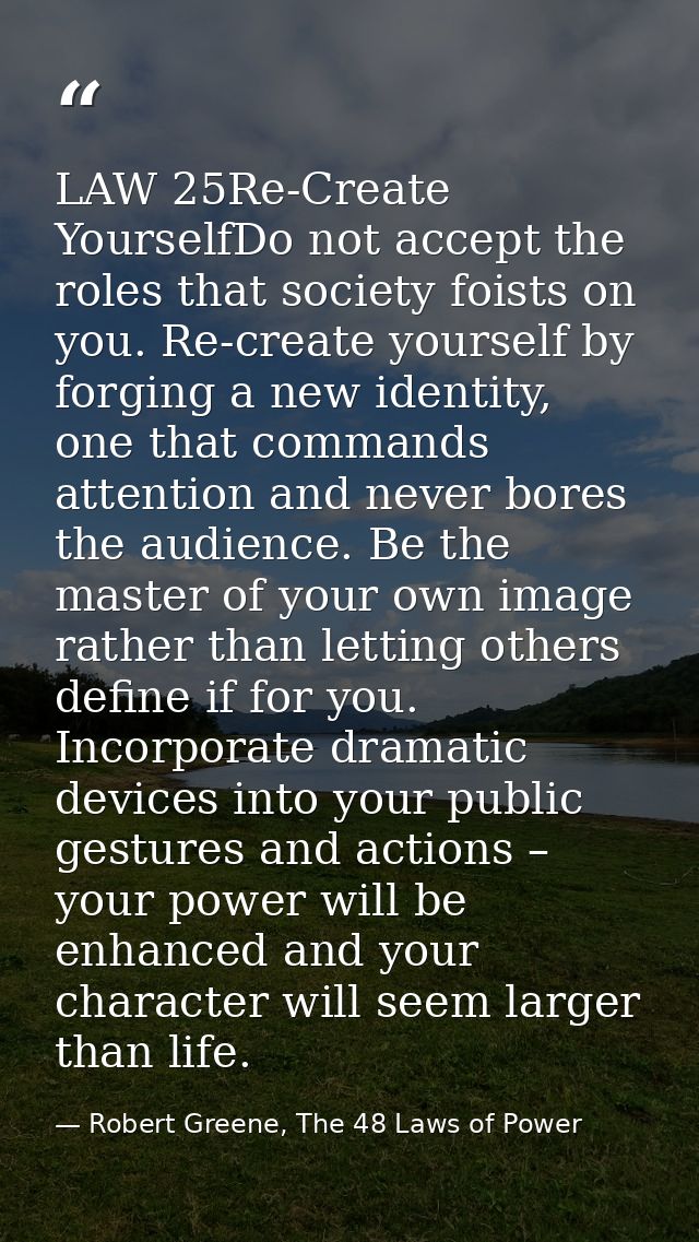 LAW 25Re-Create YourselfDo not accept the roles that society foists on you. Re-create yourself by forging a new identity — Robert Greene, The 48 Laws of Power