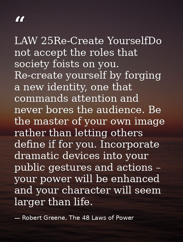 LAW 25Re-Create YourselfDo not accept the roles that society foists on you. Re-create yourself by forging a new identity — Robert Greene, The 48 Laws of Power