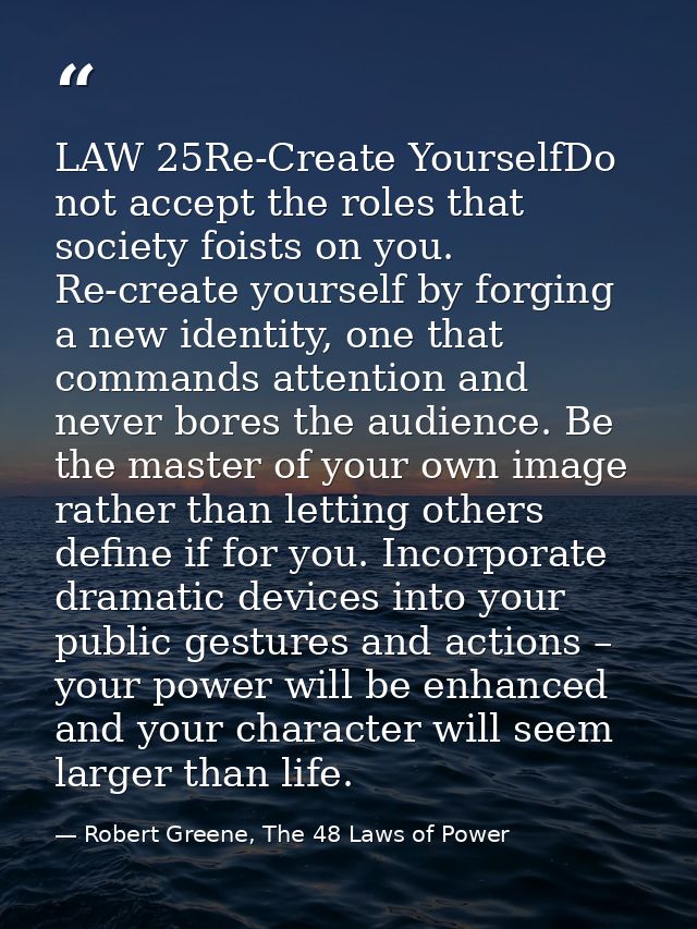 LAW 25Re-Create YourselfDo not accept the roles that society foists on you. Re-create yourself by forging a new identity — Robert Greene, The 48 Laws of Power