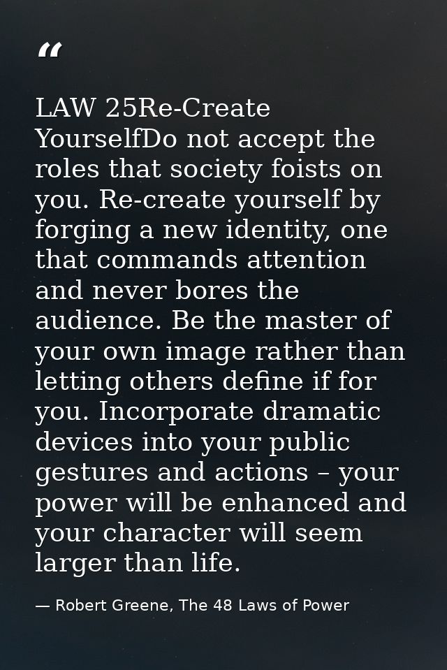 LAW 25Re-Create YourselfDo not accept the roles that society foists on you. Re-create yourself by forging a new identity — Robert Greene, The 48 Laws of Power