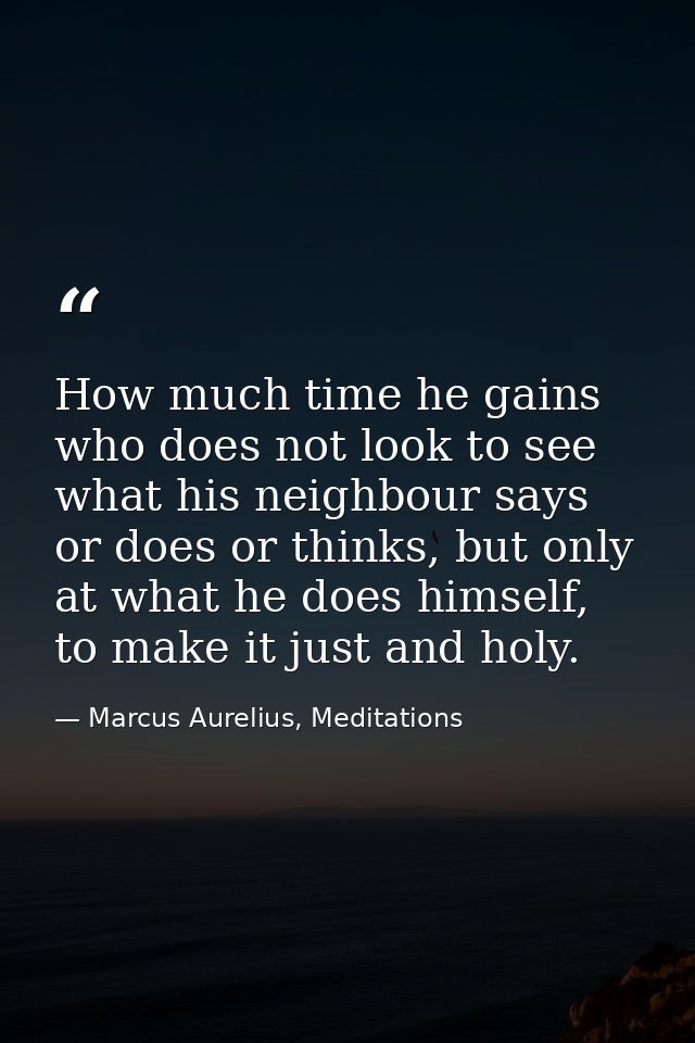 How much time he gains who does not look to see what his neighbour says or does or thinks, but only at what he does hims — Marcus Aurelius, Meditations