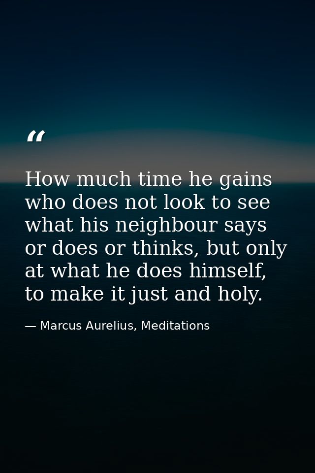 How much time he gains who does not look to see what his neighbour says or does or thinks, but only at what he does hims — Marcus Aurelius, Meditations