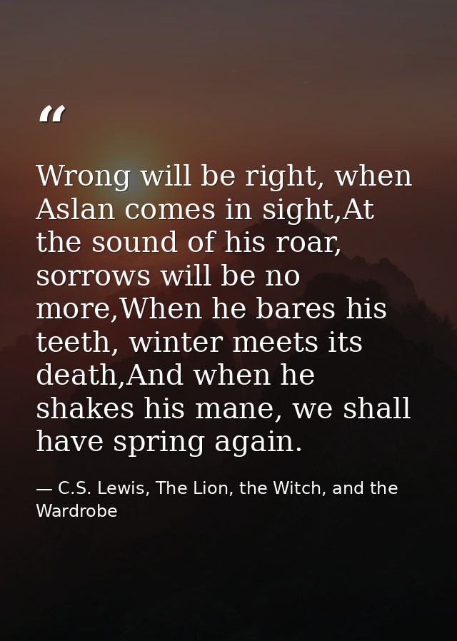 Wrong will be right, when Aslan comes in sight,At the sound of his roar, sorrows will be no more,When he bares his teeth — C.S. Lewis, The Lion, the Witch, and the Wardrobe
