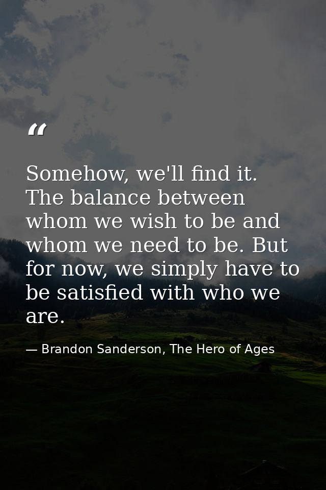 Somehow, we'll find it. The balance between whom we wish to be and whom we need to be. But for now, we simply have to be — Brandon Sanderson, The Hero of Ages