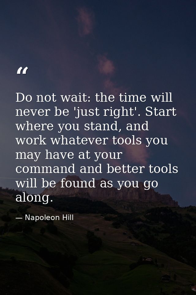 Do not wait: the time will never be 'just right'. Start where you stand, and work whatever tools you may have at your co — Napoleon Hill