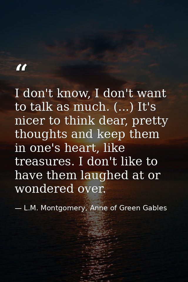 I don't know, I don't want to talk as much. (...) It's nicer to think dear, pretty thoughts and keep them in one's heart — L.M. Montgomery, Anne of Green Gables