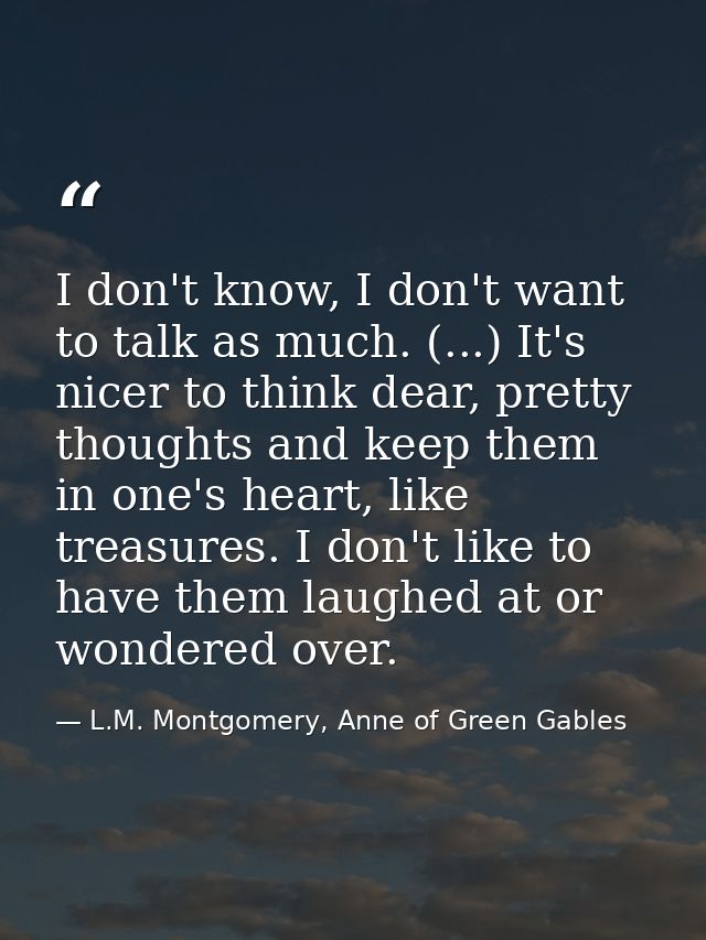 I don't know, I don't want to talk as much. (...) It's nicer to think dear, pretty thoughts and keep them in one's heart — L.M. Montgomery, Anne of Green Gables