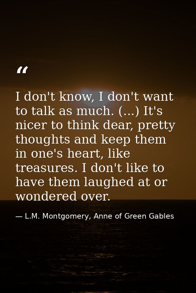 I don't know, I don't want to talk as much. (...) It's nicer to think dear, pretty thoughts and keep them in one's heart — L.M. Montgomery, Anne of Green Gables