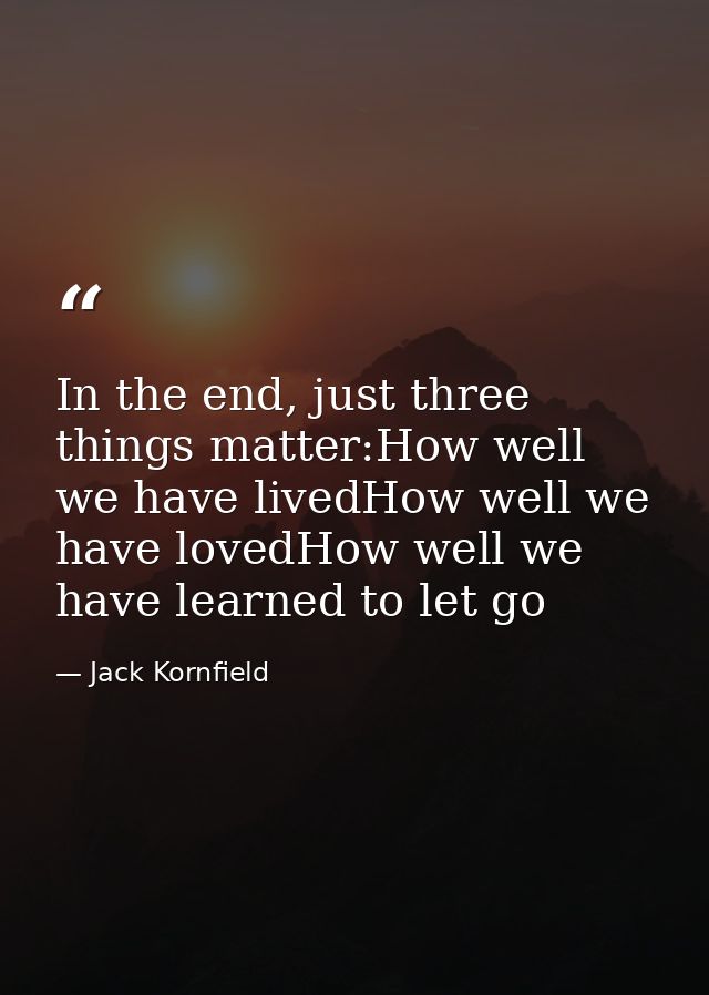 In the end, just three things matter:How well we have livedHow well we have lovedHow well we have learned to let go — Jack Kornfield