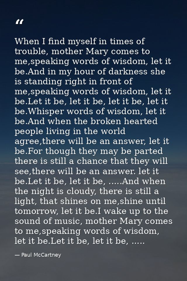 When I find myself in times of trouble, mother Mary comes to me,speaking words of wisdom, let it be.And in my hour of da — Paul McCartney