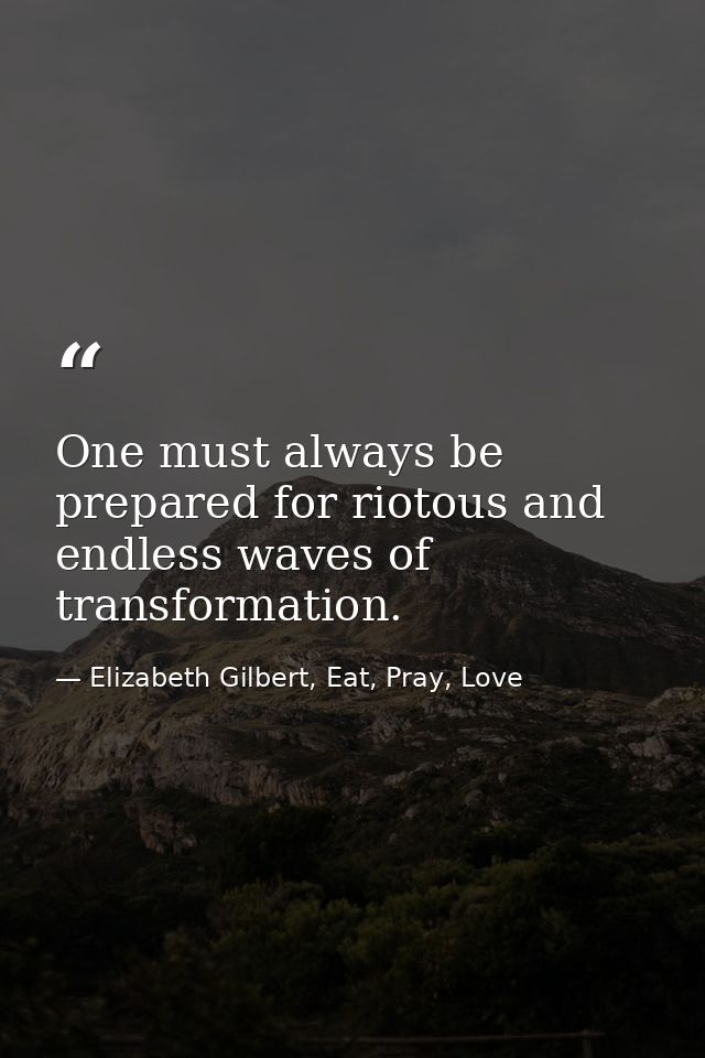 One must always be prepared for riotous and endless waves of transformation. — Elizabeth Gilbert, Eat, Pray, Love
