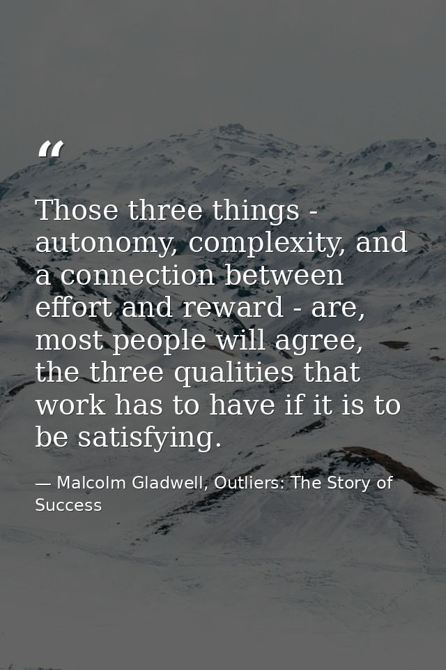 Those three things - autonomy, complexity, and a connection between effort and reward - are, most people will agree, the — Malcolm Gladwell, Outliers: The Story of Success