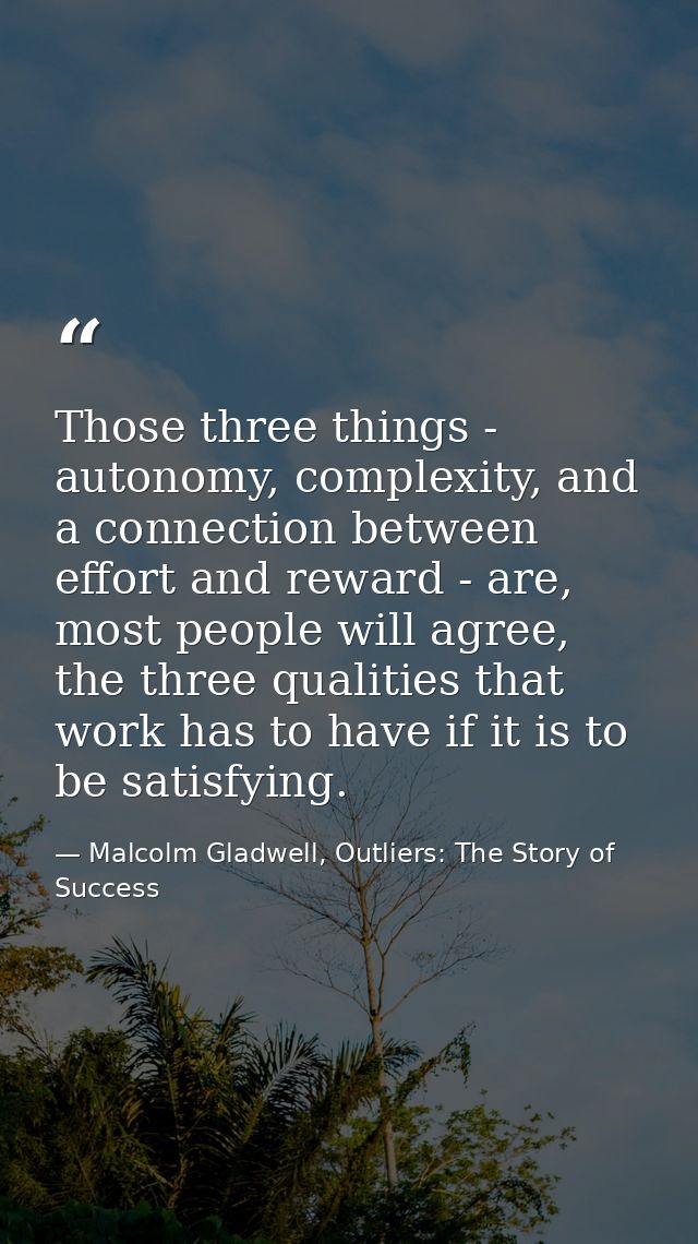 Those three things - autonomy, complexity, and a connection between effort and reward - are, most people will agree, the — Malcolm Gladwell, Outliers: The Story of Success