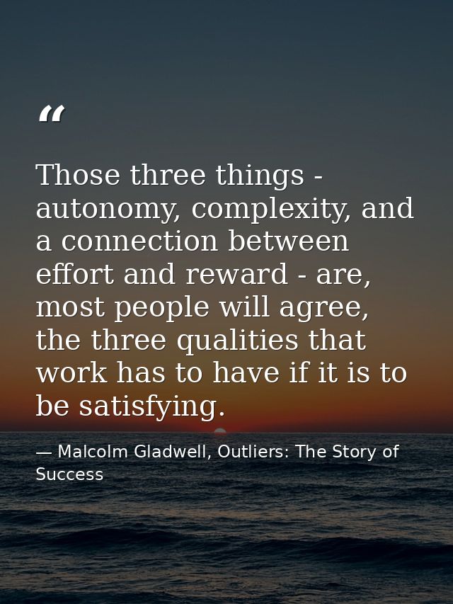 Those three things - autonomy, complexity, and a connection between effort and reward - are, most people will agree, the — Malcolm Gladwell, Outliers: The Story of Success