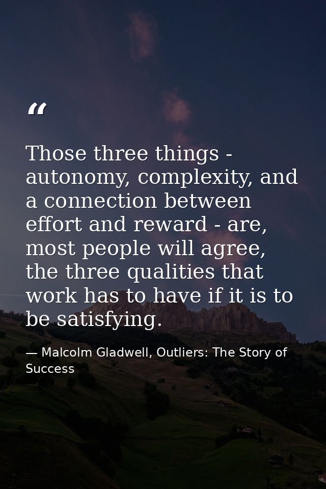 Those three things - autonomy, complexity, and a connection between effort and reward - are, most people will agree, the — Malcolm Gladwell, Outliers: The Story of Success