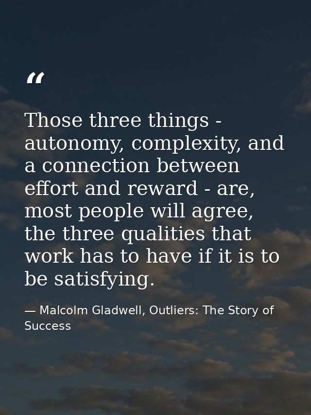 Those three things - autonomy, complexity, and a connection between effort and reward - are, most people will agree, the — Malcolm Gladwell, Outliers: The Story of Success