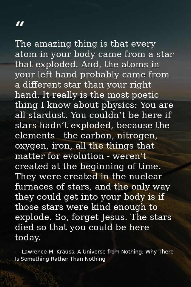 The amazing thing is that every atom in your body came from a star that exploded. And, the atoms in your left hand proba — Lawrence M. Krauss, A Universe from Nothing: Why There Is Something Rather Than Nothing