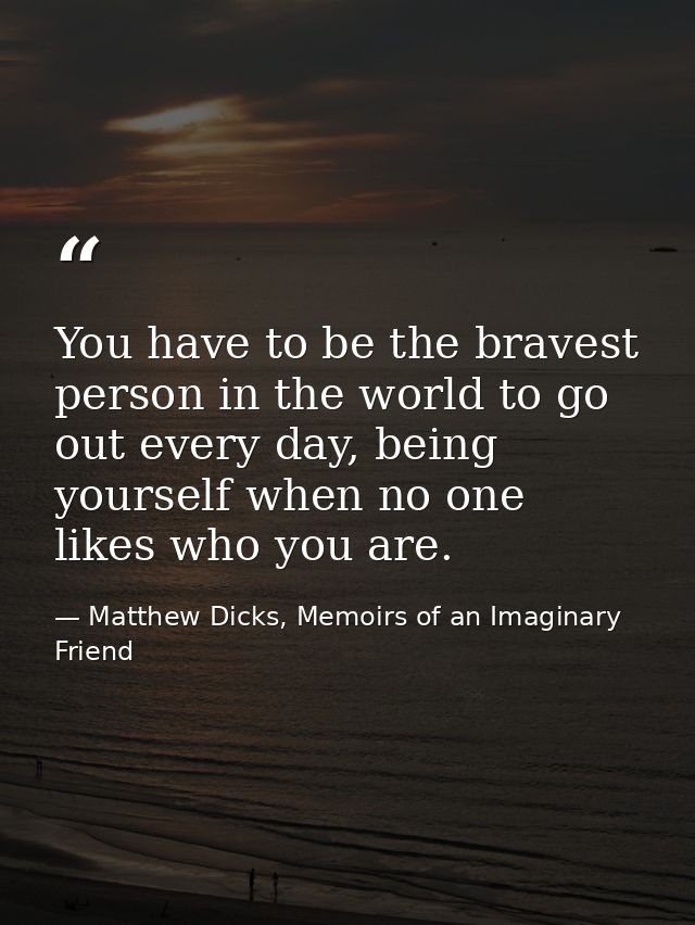 You have to be the bravest person in the world to go out every day, being yourself when no one likes who you are. — Matthew Dicks, Memoirs of an Imaginary Friend