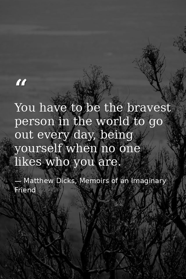 You have to be the bravest person in the world to go out every day, being yourself when no one likes who you are. — Matthew Dicks, Memoirs of an Imaginary Friend