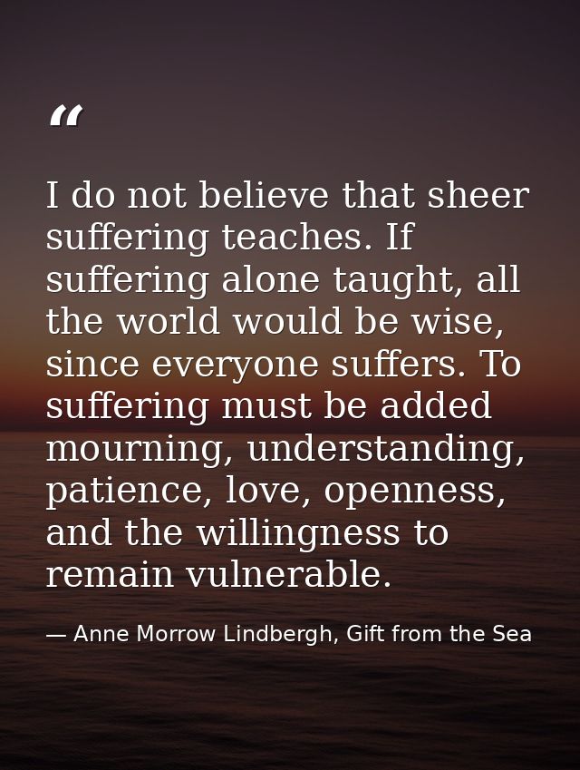 I do not believe that sheer suffering teaches. If suffering alone taught, all the world would be wise, since everyone su — Anne Morrow Lindbergh, Gift from the Sea