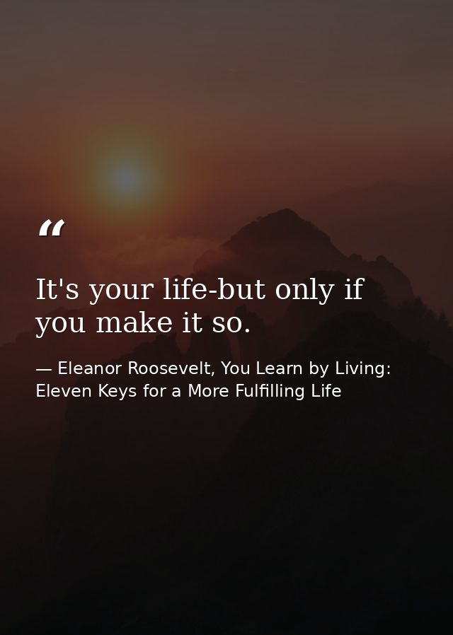 It's your life-but only if you make it so. — Eleanor Roosevelt, You Learn by Living: Eleven Keys for a More Fulfilling Life