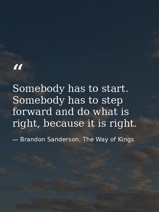 Somebody has to start. Somebody has to step forward and do what is right, because it is right. — Brandon Sanderson, The Way of Kings