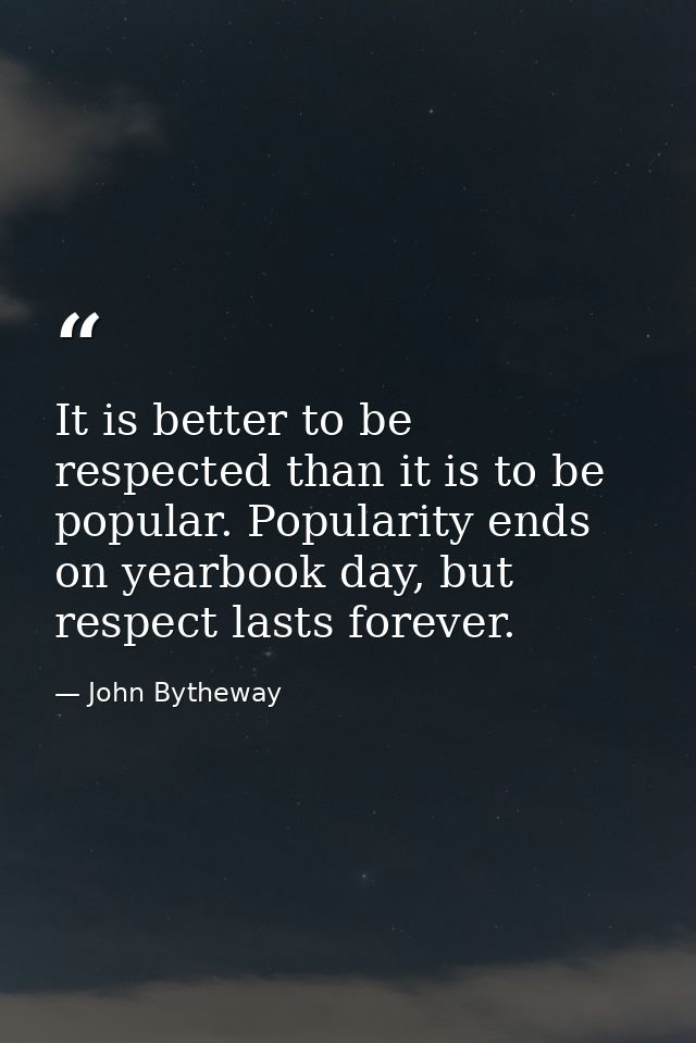 It is better to be respected than it is to be popular. Popularity ends on yearbook day, but respect lasts forever. — John Bytheway