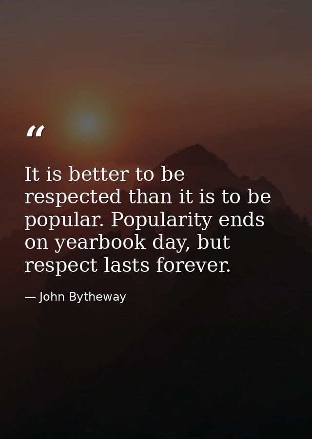 It is better to be respected than it is to be popular. Popularity ends on yearbook day, but respect lasts forever. — John Bytheway