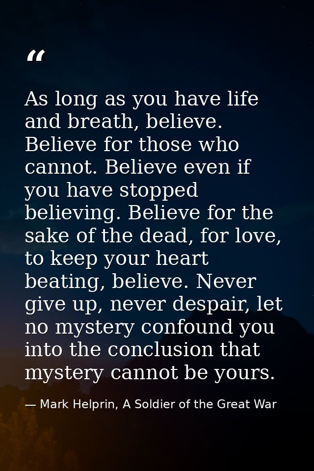 As long as you have life and breath, believe. Believe for those who cannot. Believe even if you have stopped believing.  — Mark Helprin, A Soldier of the Great War