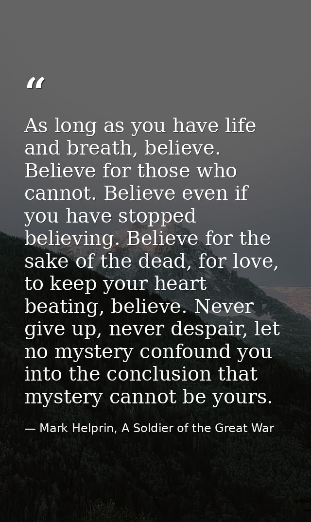As long as you have life and breath, believe. Believe for those who cannot. Believe even if you have stopped believing.  — Mark Helprin, A Soldier of the Great War