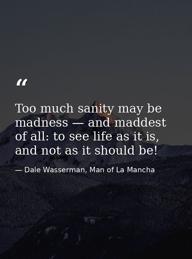 Too much sanity may be madness — and maddest of all: to see life as it is, and not as it should be! — Dale Wasserman, Man of La Mancha