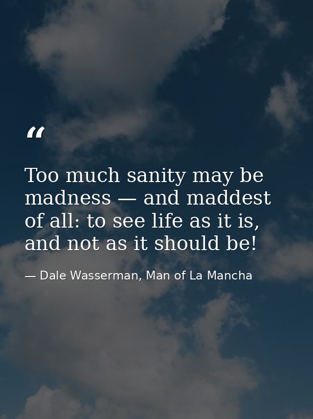 Too much sanity may be madness — and maddest of all: to see life as it is, and not as it should be! — Dale Wasserman, Man of La Mancha
