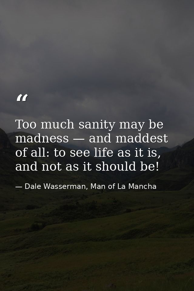Too much sanity may be madness — and maddest of all: to see life as it is, and not as it should be! — Dale Wasserman, Man of La Mancha
