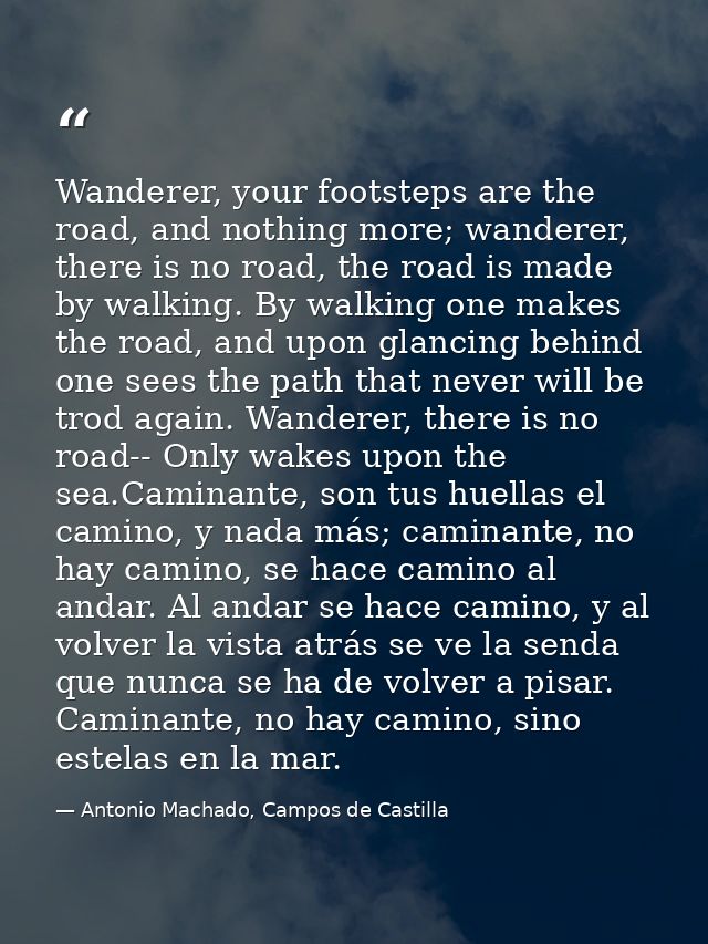 Wanderer, your footsteps are the road, and nothing more; wanderer, there is no road, the road is made by walking. By wal — Antonio Machado, Campos de Castilla