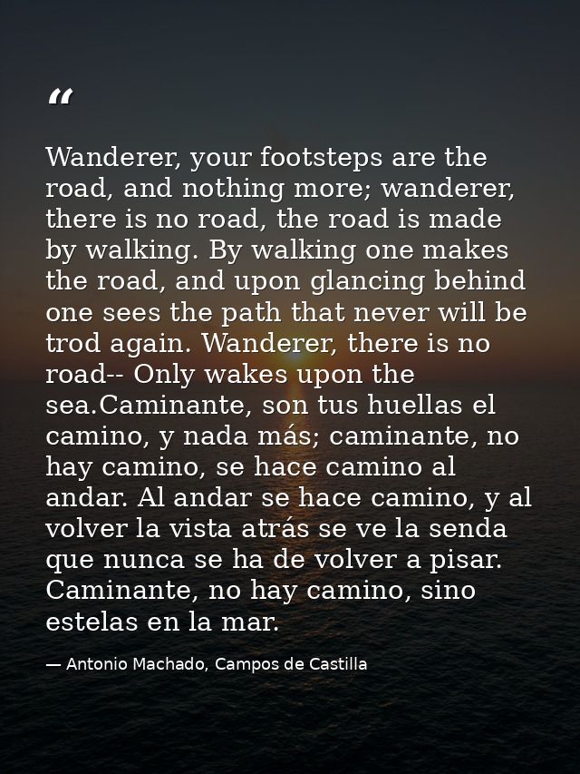 Wanderer, your footsteps are the road, and nothing more; wanderer, there is no road, the road is made by walking. By wal — Antonio Machado, Campos de Castilla