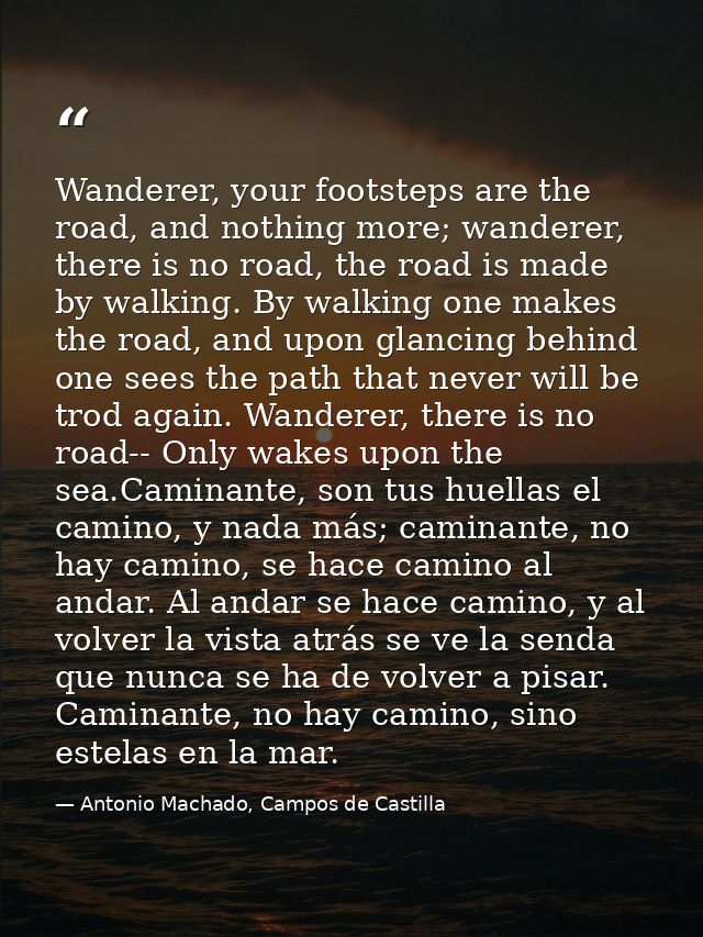 Wanderer, your footsteps are the road, and nothing more; wanderer, there is no road, the road is made by walking. By wal — Antonio Machado, Campos de Castilla