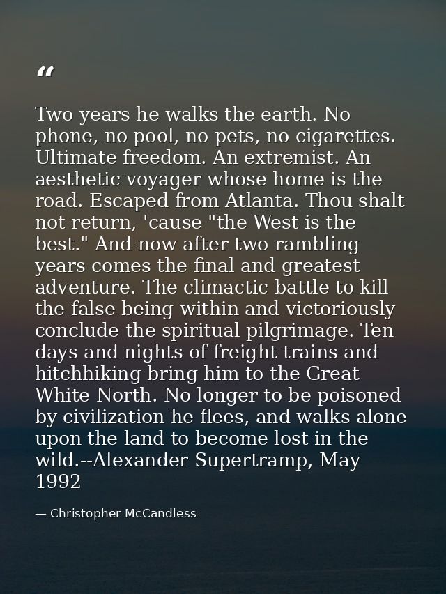 Two years he walks the earth. No phone, no pool, no pets, no cigarettes. Ultimate freedom. An extremist. An aesthetic vo — Christopher McCandless