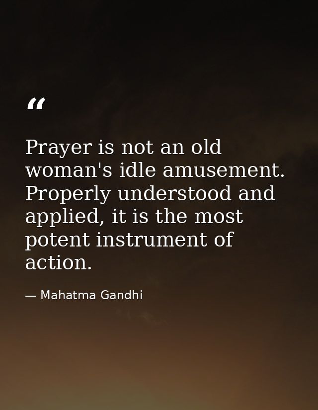 Prayer is not an old woman's idle amusement. Properly understood and applied, it is the most potent instrument of action — Mahatma Gandhi