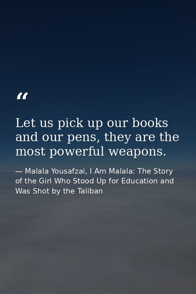 Let us pick up our books and our pens, they are the most powerful weapons. — Malala Yousafzai, I Am Malala: The Story of the Girl Who Stood Up for Education and Was Shot by the Taliban