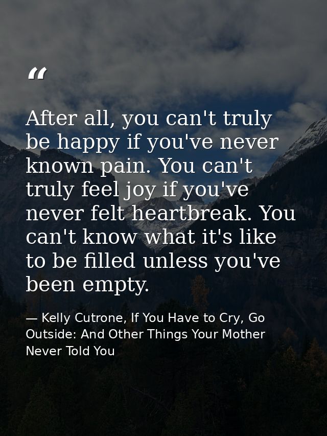 After all, you can't truly be happy if you've never known pain. You can't truly feel joy if you've never felt heartbreak — Kelly Cutrone, If You Have to Cry, Go Outside: And Other Things Your Mother Never Told You