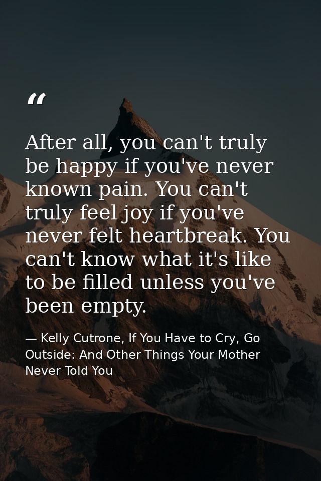 After all, you can't truly be happy if you've never known pain. You can't truly feel joy if you've never felt heartbreak — Kelly Cutrone, If You Have to Cry, Go Outside: And Other Things Your Mother Never Told You