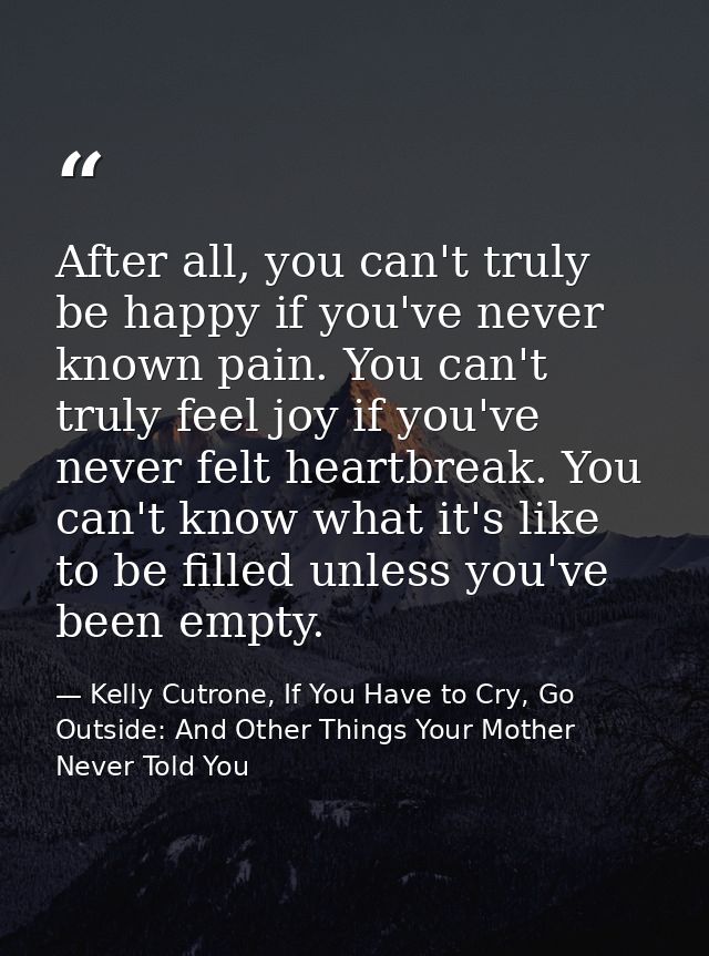 After all, you can't truly be happy if you've never known pain. You can't truly feel joy if you've never felt heartbreak — Kelly Cutrone, If You Have to Cry, Go Outside: And Other Things Your Mother Never Told You