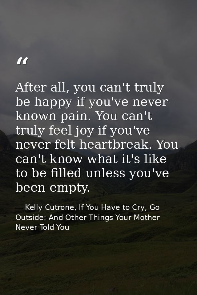 After all, you can't truly be happy if you've never known pain. You can't truly feel joy if you've never felt heartbreak — Kelly Cutrone, If You Have to Cry, Go Outside: And Other Things Your Mother Never Told You