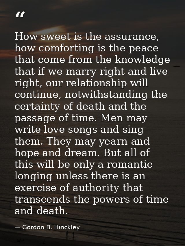 How sweet is the assurance, how comforting is the peace that come from the knowledge that if we marry right and live rig — Gordon B. Hinckley