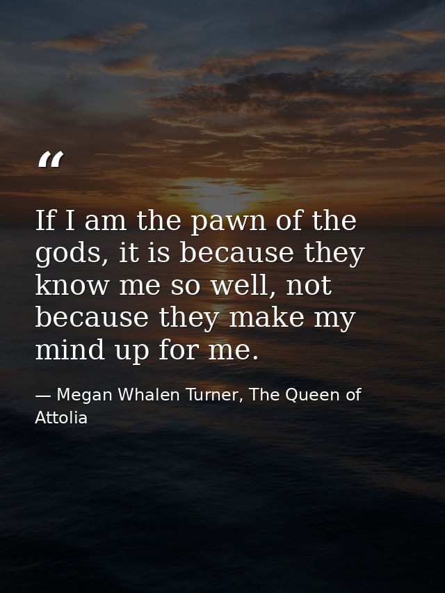 If I am the pawn of the gods, it is because they know me so well, not because they make my mind up for me. — Megan Whalen Turner, The Queen of Attolia